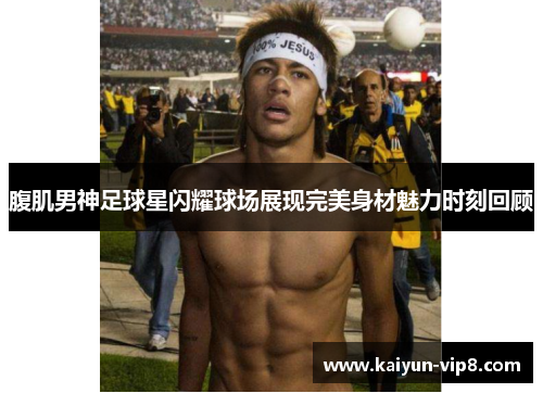 腹肌男神足球星闪耀球场展现完美身材魅力时刻回顾