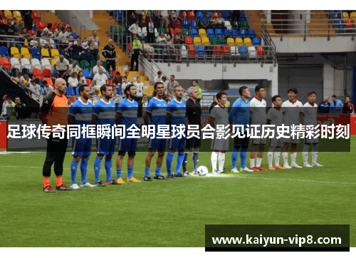 足球传奇同框瞬间全明星球员合影见证历史精彩时刻